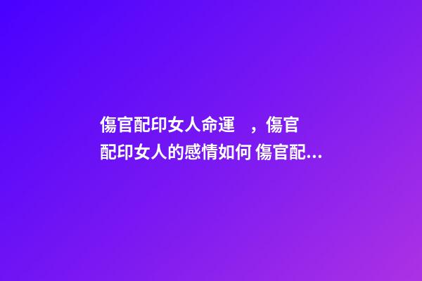 傷官配印女人命運，傷官配印女人的感情如何 傷官配印女人必嫁貴夫嗎 必為貴婦實例概覽？